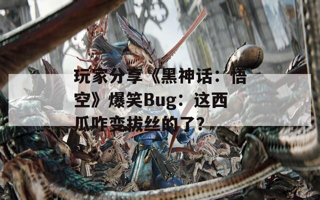 玩家分享《黑神话：悟空》爆笑Bug：这西瓜咋变拔丝的了？  第1张