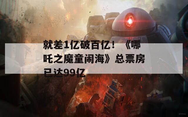 就差1亿破百亿！《哪吒之魔童闹海》总票房已达99亿  第1张