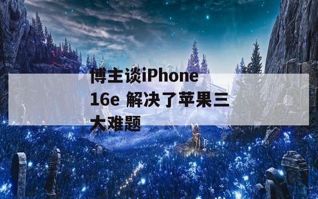 博主谈iPhone 16e 解决了苹果三大难题