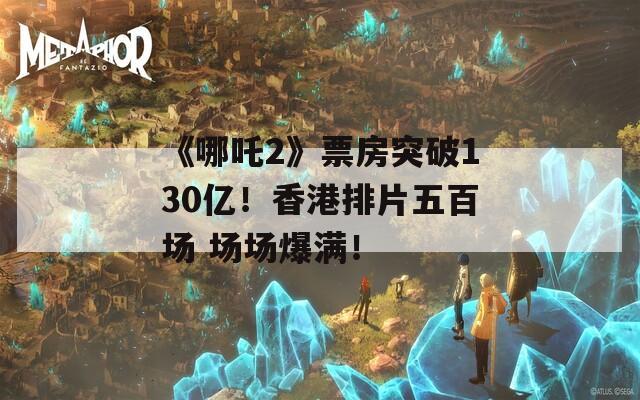 《哪吒2》票房突破130亿！香港排片五百场 场场爆满！