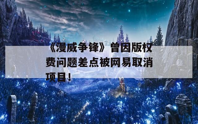 《漫威争锋》曾因版权费问题差点被网易取消项目！