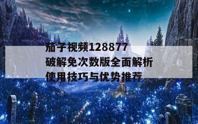 茄子视频128877破解免次数版全面解析使用技巧与优势推荐