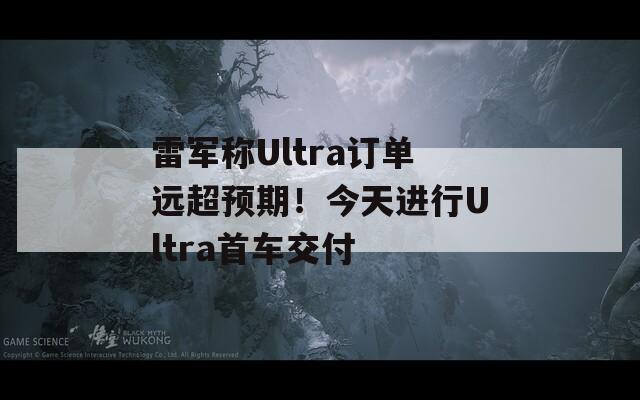 雷军称Ultra订单远超预期！今天进行Ultra首车交付  第1张