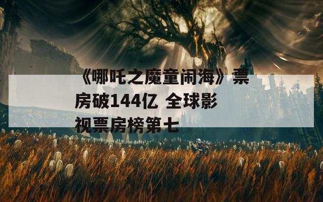 《哪吒之魔童闹海》票房破144亿 全球影视票房榜第七  第1张