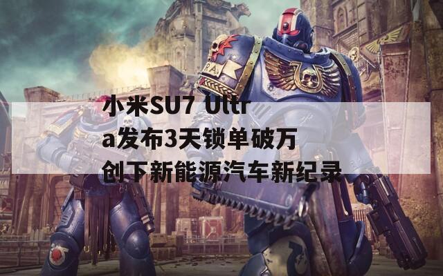 小米SU7 Ultra发布3天锁单破万 创下新能源汽车新纪录