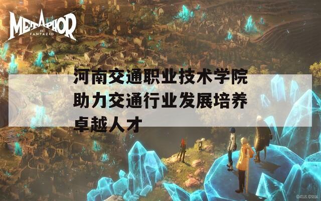 河南交通职业技术学院助力交通行业发展培养卓越人才