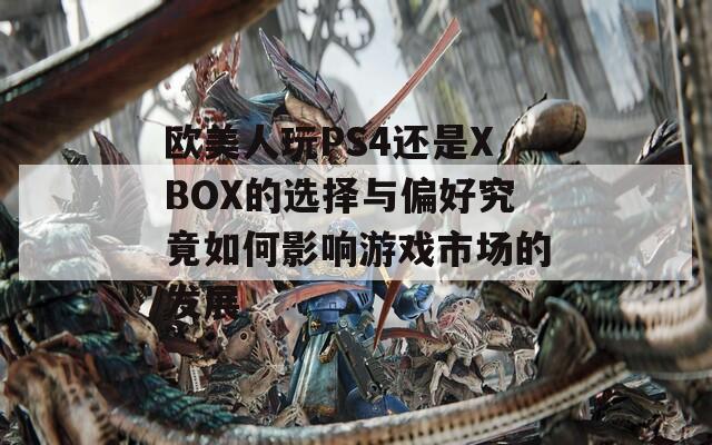 欧美人玩PS4还是XBOX的选择与偏好究竟如何影响游戏市场的发展