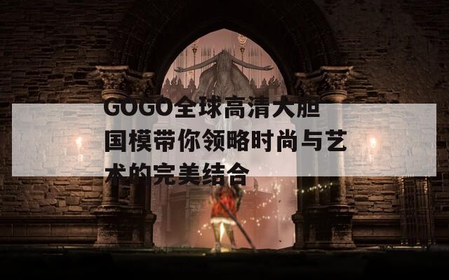 GOGO全球高清大胆国模带你领略时尚与艺术的完美结合