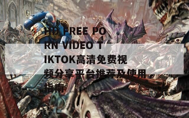 HD FREE PORN VIDEO TIKTOK高清免费视频分享平台推荐及使用指南