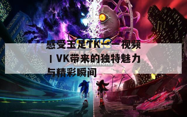 感受玉足TK一一视频丨VK带来的独特魅力与精彩瞬间