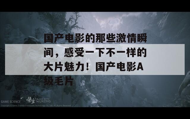 国产电影的那些激情瞬间，感受一下不一样的大片魅力！国产电影A级毛片