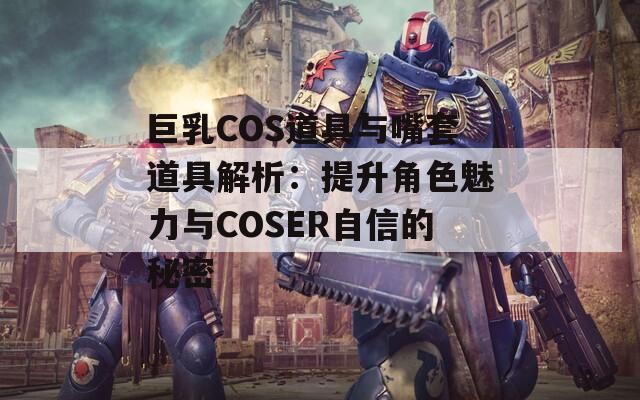 巨乳COS道具与嘴套道具解析：提升角色魅力与COSER自信的秘密