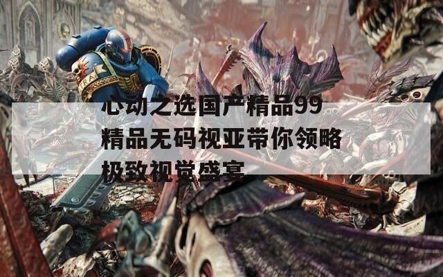 心动之选国产精品99精品无码视亚带你领略极致视觉盛宴