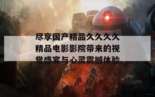 尽享国产精品久久久久精品电影影院带来的视觉盛宴与心灵震撼体验