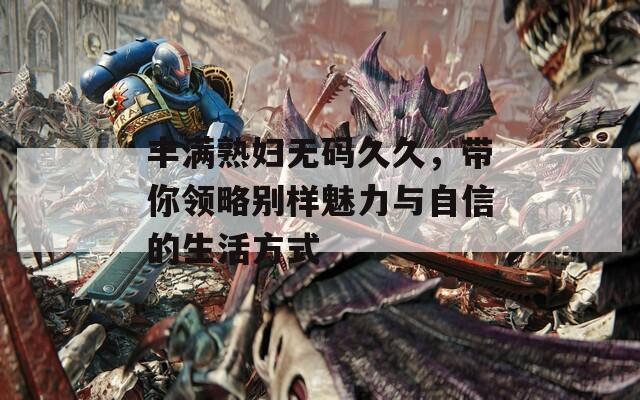 丰满熟妇无码久久，带你领略别样魅力与自信的生活方式