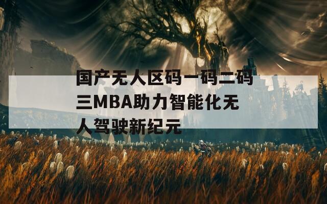 国产无人区码一码二码三MBA助力智能化无人驾驶新纪元