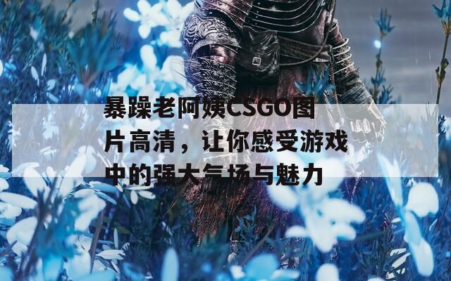 暴躁老阿姨CSGO图片高清，让你感受游戏中的强大气场与魅力