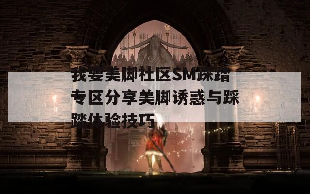 我要美脚社区SM踩踏专区分享美脚诱惑与踩踏体验技巧