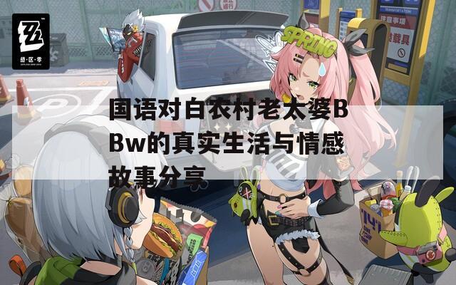 国语对白农村老太婆BBw的真实生活与情感故事分享