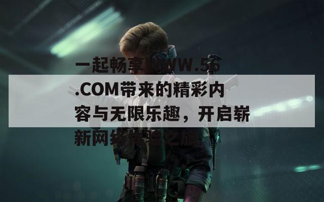 一起畅享WWW.56.COM带来的精彩内容与无限乐趣，开启崭新网络体验之旅