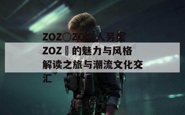 ZOZ○ZO女人另类ZOZ〇的魅力与风格解读之旅与潮流文化交汇