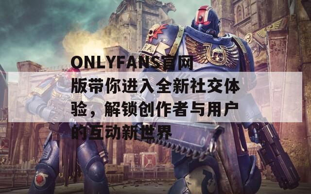 ONLYFANS官网版带你进入全新社交体验，解锁创作者与用户的互动新世界