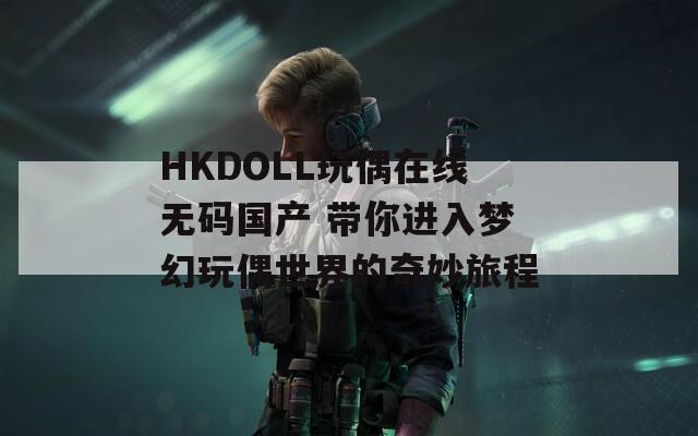 HKDOLL玩偶在线无码国产 带你进入梦幻玩偶世界的奇妙旅程