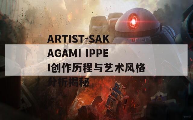 ARTIST-SAKAGAMI IPPEI创作历程与艺术风格分析揭秘