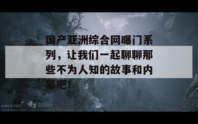 国产亚洲综合网曝门系列，让我们一起聊聊那些不为人知的故事和内幕吧！