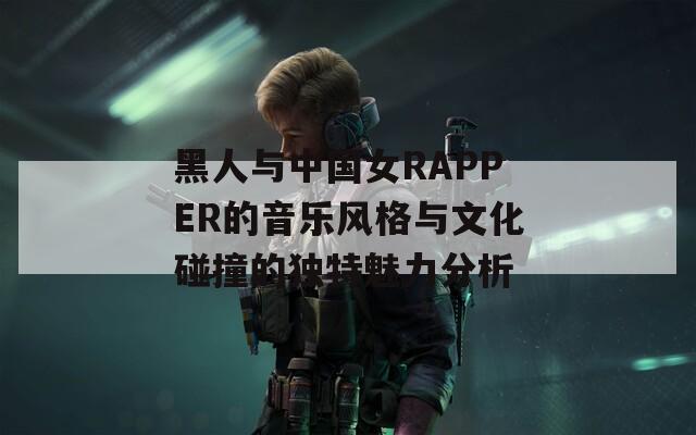 黑人与中国女RAPPER的音乐风格与文化碰撞的独特魅力分析