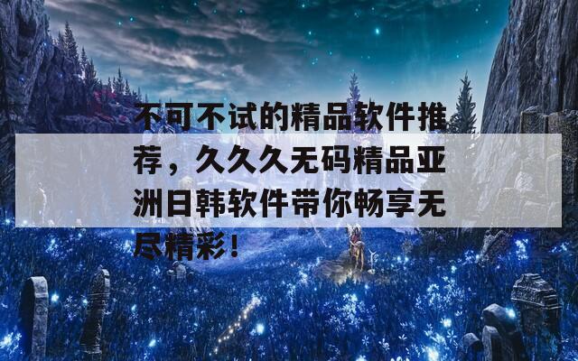 不可不试的精品软件推荐，久久久无码精品亚洲日韩软件带你畅享无尽精彩！