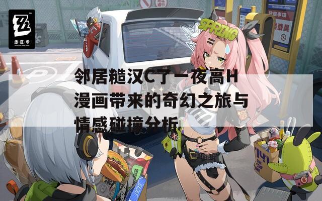 邻居糙汉C了一夜高H漫画带来的奇幻之旅与情感碰撞分析