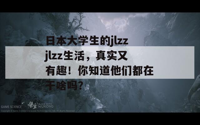 日本大学生的jlzzjlzz生活，真实又有趣！你知道他们都在干啥吗？