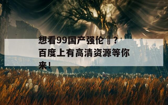 想看99国产强伦姧？百度上有高清资源等你来！