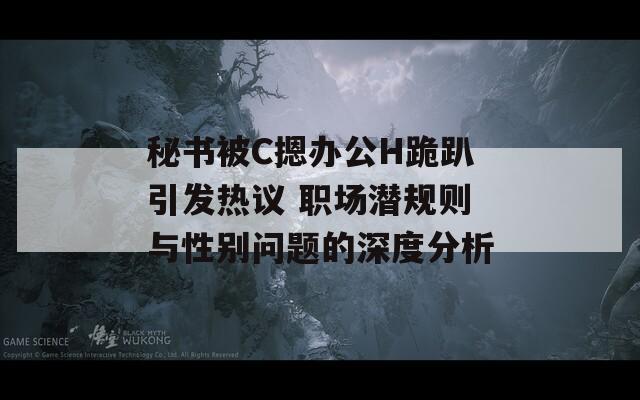 秘书被C摁办公H跪趴引发热议 职场潜规则与性别问题的深度分析