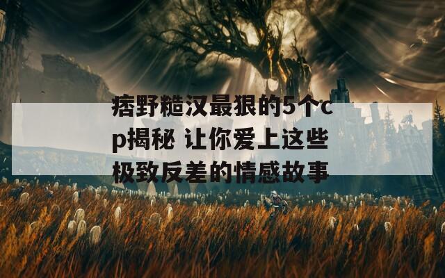 痞野糙汉最狠的5个cp揭秘 让你爱上这些极致反差的情感故事