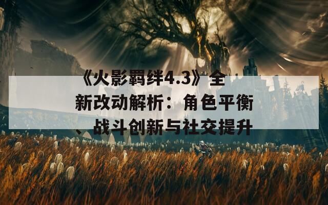 《火影羁绊4.3》全新改动解析：角色平衡、战斗创新与社交提升