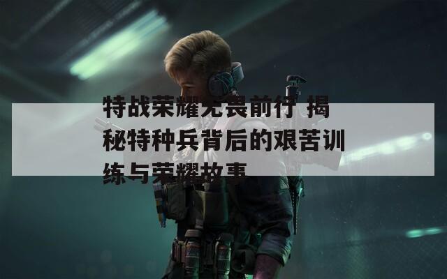 特战荣耀无畏前行 揭秘特种兵背后的艰苦训练与荣耀故事