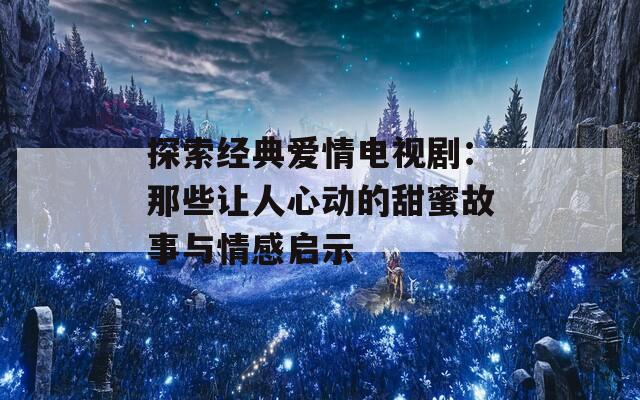 探索经典爱情电视剧：那些让人心动的甜蜜故事与情感启示