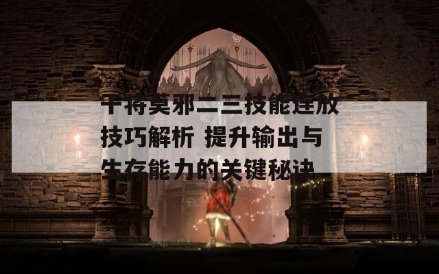 干将莫邪二三技能连放技巧解析 提升输出与生存能力的关键秘诀