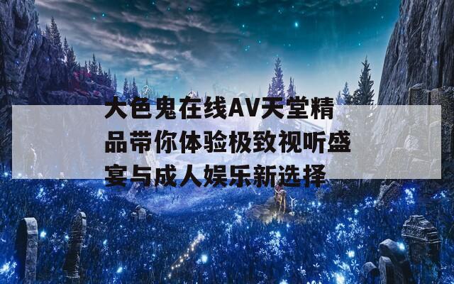 大色鬼在线AV天堂精品带你体验极致视听盛宴与成人娱乐新选择