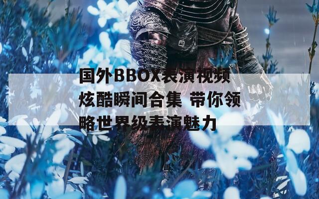 国外BBOX表演视频炫酷瞬间合集 带你领略世界级表演魅力