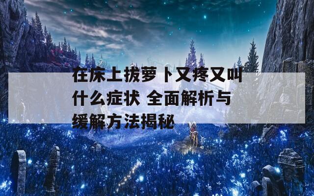 在床上拔萝卜又疼又叫什么症状 全面解析与缓解方法揭秘