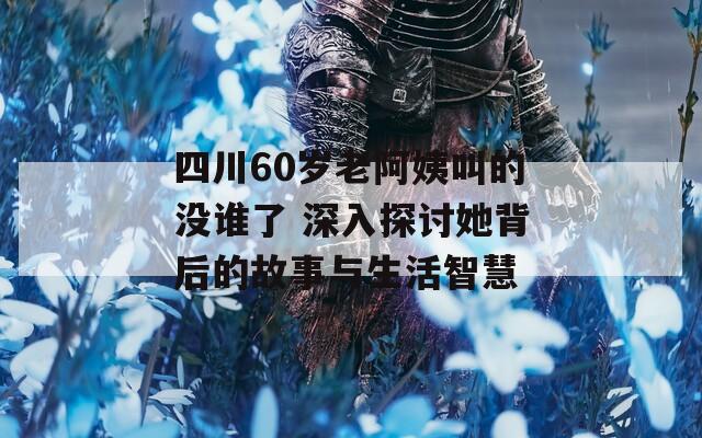 四川60岁老阿姨叫的没谁了 深入探讨她背后的故事与生活智慧