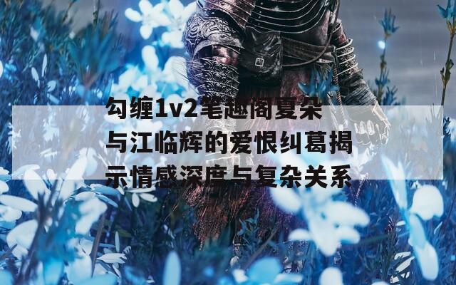 勾缠1v2笔趣阁夏朵与江临辉的爱恨纠葛揭示情感深度与复杂关系