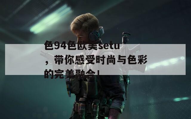 色94色欧美setu，带你感受时尚与色彩的完美融合！  第1张