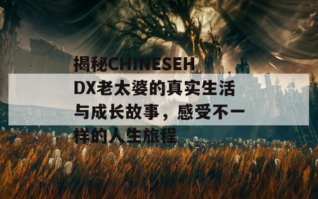 揭秘CHINESEHDX老太婆的真实生活与成长故事，感受不一样的人生旅程  第1张