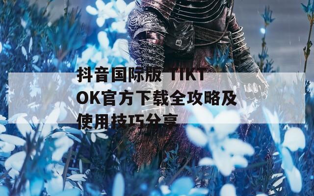 抖音国际版 TIKTOK官方下载全攻略及使用技巧分享