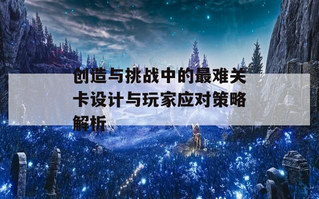 创造与挑战中的最难关卡设计与玩家应对策略解析