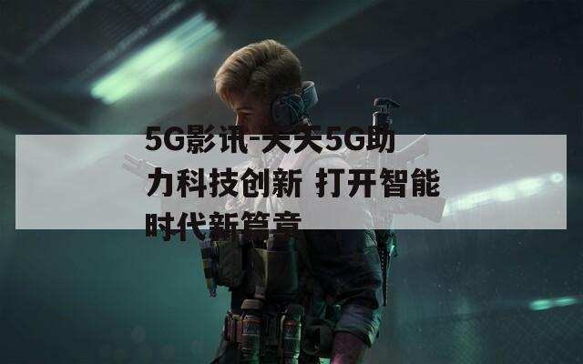 5G影讯-天天5G助力科技创新 打开智能时代新篇章